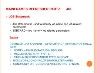 MAINFRAMES REFRESHER PART-1 JCL
 JOB Statement:
 Job statement is used to identify job name and job related
parameters
 JOBCARD = job name + job related parameters.
Syntax
//JOBNAME JOB ACCOUNT INFORMATION,’USERNAME’,CLASS=A-
Z/0-9,
// NOTIFY =&SYSUID/RACF ID,MSGCLASS,
// MSGLEVEL=(X,Y),PRTY=0-15,
// TIME=(M,S),REGION=MB/KB,TYPRUN=SCAN/
// HOLD/COPY,COND=(RC,OPERATOR,STEPNAME)
// COND=ONLY OR COND=EVEN,RESTART=STEPNAME
 