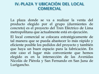 La plaza donde se va a realizar la venta del producto elegido por el grupo (durmientes de concreto) es el proyecto del Tren Eléctrico de Lima metropolitana que actualmente está en ejecución. El local comercial se colocara estratégicamente de tal manera que se pueda abastecer lo más rápido y eficiente posible los pedidos del proyecto y también que haya un buen espacio para la fabricación. En este caso el lugar más conveniente que hemos elegido es en la intersección de las Avenidas Nicolás de Piérola y San Fernando en San Juna de Lurigancho. 
