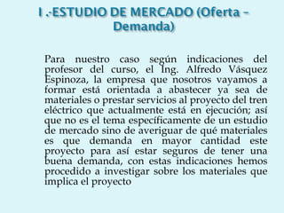 Para nuestro caso según indicaciones del profesor del curso, el Ing. Alfredo Vásquez Espinoza, la empresa que nosotros vayamos a formar está orientada a abastecer ya sea de materiales o prestar servicios al proyecto del tren eléctrico que actualmente está en ejecución; así que no es el tema específicamente de un estudio de mercado sino de averiguar de qué materiales es que demanda en mayor cantidad este proyecto para así estar seguros de tener una buena demanda, con estas indicaciones hemos procedido a investigar sobre los materiales que implica el proyecto 