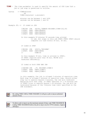 TIME -    The time parameter is used to specify the amount of CPU time that a
         job or job step is permitted to utilize.

 Syntax      -> TIME=minutes
                    OR
                TIME=([minutes] [,seconds])

                minutes can be between 1 and 1439
                seconds can be between 1 and 59


 Example JCL ->     If coded on JOB

                  //MYJOB     JOB     (E234),'RAMESH KRISHNA',TIME=(20,30)
                  //STEP1     EXEC    PGM=COBPROG1
                  //STEP2     EXEC    PGM=COBPROG2
                  //STEP3     EXEC    PGM=COBPROG3

                  In this example 20 minutes 30 seconds time alloted
                             to job. All steps in this job STEP1 STEP2 STEP3 should
                             complete its task within 20 min. 30 sec.


                  If coded on STEP

                  //MYJOB     JOB     (R567),'KRISHNA'
                  //STEP1     EXEC    PGM=COBPRO
                  //                  TIME=30

                  In this example 30 min. time is alloted to STEP1.
                  If STEP1 requires more than 30 min. MYJOB will
                  terminate abnormally.


                  If coded on both STEP AND JOB

                  //SECOND JOB        ,'R. KRISHNA',TIME=3
                  //STEP1 EXEC        PGM=C,TIME=2
                  //STEP2 EXEC        PGM=D,TIME=2


                In this example, the job is allowed 3 minutes of execution time.
                Each step is allowed 2 minutes of execution time. Should either
                step try to execute beyond 2 minutes, the job will terminate
                beginning with that step. If STEP1 executes in 1.74 minutes and
                if STEP2 tries to execute beyond 1.26 minutes, the job will be
                terminated because of the 3-minute time limit specified on the
                JOB statement.



     By coding TIME=1440 or TIME=NOLIMIT, It will give a job or step an unlimited
     amount of time.



     To allow a job or step to use the maximum amount of time, code TIME=MAXIMUM.
     Coding TIME=MAXIMUM allows the job or step to run for 357912 minutes. (Approx.
     248 days)



                                                                                      10
 