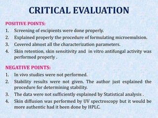 CRITICAL EVALUATION
POSITIVE POINTS:
1. Screening of excipients were done properly.
2. Explained properly the procedure of formulating microemulsion.
3. Covered almost all the characterization parameters.
4. Skin retention, skin sensitivity and in vitro antifungal activity was
performed properly .
NEGATIVE POINTS:
1. In vivo studies were not performed.
2. Stability results were not given. The author just explained the
procedure for determining stability.
3. The data were not sufficiently explained by Statistical analysis .
4. Skin diffusion was performed by UV spectroscopy but it would be
more authentic had it been done by HPLC.
 