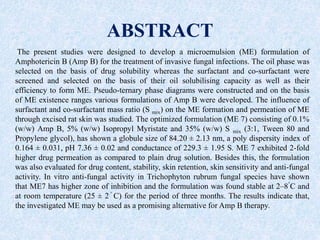 ABSTRACT
The present studies were designed to develop a microemulsion (ME) formulation of
Amphotericin B (Amp B) for the treatment of invasive fungal infections. The oil phase was
selected on the basis of drug solubility whereas the surfactant and co-surfactant were
screened and selected on the basis of their oil solubilising capacity as well as their
efficiency to form ME. Pseudo-ternary phase diagrams were constructed and on the basis
of ME existence ranges various formulations of Amp B were developed. The influence of
surfactant and co-surfactant mass ratio (S mix) on the ME formation and permeation of ME
through excised rat skin was studied. The optimized formulation (ME 7) consisting of 0.1%
(w/w) Amp B, 5% (w/w) Isopropyl Myristate and 35% (w/w) S mix (3:1, Tween 80 and
Propylene glycol), has shown a globule size of 84.20 ± 2.13 nm, a poly dispersity index of
0.164 ± 0.031, pH 7.36 ± 0.02 and conductance of 229.3 ± 1.95 S. ME 7 exhibited 2-fold
higher drug permeation as compared to plain drug solution. Besides this, the formulation
was also evaluated for drug content, stability, skin retention, skin sensitivity and anti-fungal
activity. In vitro anti-fungal activity in Trichophyton rubrum fungal species have shown
that ME7 has higher zone of inhibition and the formulation was found stable at 2–8
◦
C and
at room temperature (25 ± 2 ◦
C) for the period of three months. The results indicate that,
the investigated ME may be used as a promising alternative for Amp B therapy.
 