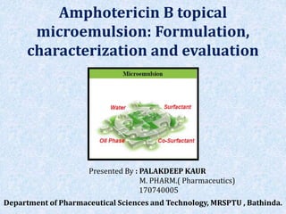 Amphotericin B topical
microemulsion: Formulation,
characterization and evaluation
Presented By : PALAKDEEP KAUR
M. PHARM.( Pharmaceutics)
170740005
Department of Pharmaceutical Sciences and Technology, MRSPTU , Bathinda.
 