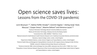 Open science saves lives:
Lessons from the COVID-19 pandemic
Lonni Besançon 1,2*, Nathan Peiffer-Smadja3,4, Corentin Segalas 5, Haiting Jiang6, Paola
Masuzzo 7, Cooper Smout 7, Maxime Deforet 8 and Clémence Leyrat 5,9
1Faculty of Information Technology, Monash University, Melbourne, Australia
2Media and Information Technology, Linköping University, Norrköping, Sweden
3Université de Paris, IAME, INSERM, F-75018 Paris, France
4National Institute for Health Research Health Protection Research Unit in Healthcare Associated Infections and Antimicrobial
Resistance, Imperial College London, London, United Kingdom
5Department of Medical Statistics, London School of Hygiene and Tropical Medicine, London, United Kingdom
6School of Health Policy and Management, Nanjing Medical University, No.101 Longmian Avenue, Nanjing 211166, P.R.China.
7IGDORE, Institute for Globally Distributed Open Research and Education
8Sorbonne Université, CNRS, Institut de Biologie Paris-Seine (IBPS), Laboratoire Jean Perrin (LJP), F-75005, Paris, France
9Inequalities in Cancer Outcomes Network, Department of Non-Communicable Disease Epidemiology, London School of Hygiene
and Tropical Medicine, London, United Kingdom
 