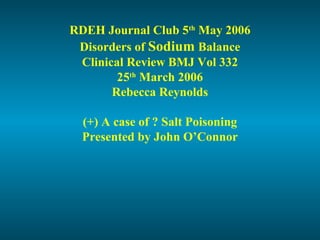 RDEH Journal Club 5th
May 2006
Disorders of Sodium Balance
Clinical Review BMJ Vol 332
25th
March 2006
Rebecca Reynolds
(+) A case of ? Salt Poisoning
Presented by John O’Connor
 