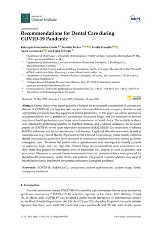 Journal of
Clinical Medicine
Communication
Recommendations for Dental Care during
COVID-19 Pandemic
Katarzyna Gurzawska-Comis 1,†, Kathrin Becker 2,3,*,† , Giulia Brunello 4,† ,
Agata Gurzawska 5 and Frank Schwarz 3
1 Department of Oral Surgery, University of Birmingham, 5 Mill Pool Way, Edgbaston, Birmingham B5 7EG,
UK; k.a.gurzawska@bham.ac.uk
2 Department of Orthodontics, Universitätsklinikum Düsseldorf, Moorenstr. 5, Building 18.21,
40225 Düsseldorf, Germany
3 Department of Oral Surgery and Implantology, Carolinum, Goethe University, Theodor-Stern-Kai 7/Haus 29,
60596 Frankfurt am Main, Germany; f.schwarz@med.uni-frankfurt.de
4 Department of Neurosciences, Dentistry Section, University of Padova, Via Giustiniani 2, 35128 Padova,
Italy; giulia-bru@libero.it
5 Trilateral Research Ireland, Marine Point, Belview Port, X91 W0XW Waterford, Ireland;
agata.gurzawska@trilateralresearch.com
* Correspondence: kathrin.becker@med.uni-duesseldorf.de; Tel.: +49-211-811-8145; Fax: +49-211-811-9510
† The authors contributed equally to this work.
Received: 20 May 2020; Accepted: 9 June 2020; Published: 12 June 2020
Abstract: Dental clinics were suspected to be a hotspot for nosocomial transmission of coronavirus
disease 19 (COVID-19), yet there has been no clear recommendation about emergency dental care and
appropriate personal protective equipment during pandemics. In this paper, we aim to summarize
recommendations for (i) patient risk assessment, (ii) patient triage, and (iii) measures to prevent
infection of health professionals and nosocomial transmission in dental clinics. The available evidence
was collected by performing searches on PubMed, Embase, and Cochrane databases. We reviewed
papers on COVID-19, severe acute respiratory syndrome (SARS), Middle East respiratory syndrome
(MERS), inﬂuenza, and related respiratory viral diseases. Legal and ethical frameworks, as well as
international (e.g., World Health Organization (WHO)) and national (e.g., public health institutes,
dental associations) guidelines were screened to summarize recommendations related to dental
emergency care. To assess the patient risk, a questionnaire was developed to classify patients
at unknown, high, and very high risk. Patient triage recommendations were summarized in a
ﬂow chart that graded the emergency level of treatments (i.e., urgent, as soon as possible, and
postpone). Measures to prevent disease transmission based on current evidence were grouped for
dental health professionals, dental clinics, and patients. The present recommendations may support
health professionals implement preventative measures during the pandemic.
Keywords: COVID-19; SARS-CoV-2; coronavirus; patient questionnaire; patient triage; dental
emergency treatment
1. Introduction
A novel coronavirus disease 19 (COVID-19) caused by a β-coronavirus (Severe acute respiratory
syndrome coronavirus 2 (SARS-CoV-2)) was ﬁrst reported in December 2019 (Wuhan, China).
On 11 March 2020, COVID-19 was declared a public health emergency of international concern
by the World Health Organization (WHO). As of 5 June 2020, the Johns Hopkins University website
reported that there were 6,627,287 conﬁrmed cases worldwide and 391,686 total deaths across
J. Clin. Med. 2020, 9, 1833; doi:10.3390/jcm9061833 www.mdpi.com/journal/jcm
 