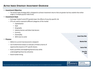 ACTIVE INDEX STRATEGY: INVESTMENT OVERVIEW
 • Investment Objective
            – The Active Index Strategy (AIS) is designed to achieve investment returns that are greater but less volatile than either
              single or multiple passive index funds
 • Investment Style
            – Exchange-Traded Funds (ETF) greatly lower the effects of security-specific risk
            – ETFs are used to represent different categories of the market
                  • Capitalization
                  • Style
                  • Geography
                  • Industry Sectors and Select Sub-Sectors
                  • Currency
                  • Commodity
                                                                                                                                             Asset Class Risk
                  • With more to come
 • Process
            – Adhere to current macroeconomic viewpoint                                                                                          Market Risk

            – Use fundamental analysis to evaluate a limited universe of
              opportunities based on ETF-specific factors                                                                                         Sector Risk
            – Build a portfolio overweighting favored areas while
              underweighting those less attractive                                                                                                   Security
                                                                                                                                                         Risk
            – Avoid market timing




This presentation and its contents are intended to be used for advertising purposes and is not considered to be a one-on-one presentation.
 