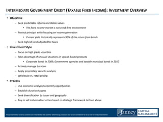 INTERMEDIATE GOVERNMENT CREDIT (TAXABLE FIXED INCOME): INVESTMENT OVERVIEW
 • Objective
            – Seek predictable returns and stable values
                       • The fixed income market is not a risk-free environment
            – Protect principal while focusing on income generation
                       • Current yield historically represents 90% of the return from bonds
            – Seek highest yield adjusted for taxes
 • Investment Style
            – Focus on high grade securities
            – Take advantage of unusual situations in spread-based products
                       • Corporate bonds in 2009; Government agencies and taxable municipal bonds in 2010
            – Actively manage duration
            – Apply proprietary security analysis
            – Wholesale vs. retail pricing
 • Process
            – Use economic analysis to identify opportunities
            – Establish duration targets
            – Seek diversification by issuer and geography
            – Buy or sell individual securities based on strategic framework defined above




This presentation and its contents are intended to be used for advertising purposes and is not considered to be a one-on-one presentation.
 