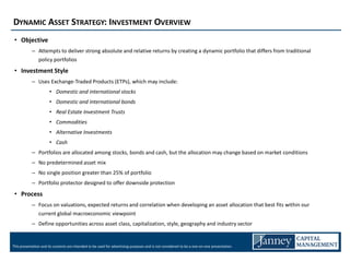 DYNAMIC ASSET STRATEGY: INVESTMENT OVERVIEW
 • Objective
            – Attempts to deliver strong absolute and relative returns by creating a dynamic portfolio that differs from traditional
              policy portfolios
 • Investment Style
            – Uses Exchange-Traded Products (ETPs), which may include:
                       • Domestic and international stocks
                       • Domestic and international bonds
                       • Real Estate Investment Trusts
                       • Commodities
                       • Alternative Investments
                       • Cash
            – Portfolios are allocated among stocks, bonds and cash, but the allocation may change based on market conditions
            – No predetermined asset mix
            – No single position greater than 25% of portfolio
            – Portfolio protector designed to offer downside protection
 • Process
            – Focus on valuations, expected returns and correlation when developing an asset allocation that best fits within our
              current global macroeconomic viewpoint
            – Define opportunities across asset class, capitalization, style, geography and industry sector


This presentation and its contents are intended to be used for advertising purposes and is not considered to be a one-on-one presentation.
 