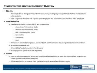 DYNAMIC INCOME STRATEGY INVESTMENT OVERVIEW
 • Objective
            – Attempts to deliver strong absolute and relative returns by creating a dynamic portfolio that differs from traditional
              policy portfolios
            – Seeks a high level of income with a goal of generating a yield that exceeds the Consumer Price Index (CPI) by 2%
 • Investment Style
            – Uses Exchange-Traded Products (ETPs), which may include:
                       • Domestic and international stocks
                       • Domestic and international bonds
                       • Real Estate Investment Trusts
                       • Commodities
                       • Alternatives
                       • Cash
            – Portfolios are allocated among stocks, bonds and cash, but the allocation may change based on market conditions
            – No predetermined asset mix
            – At least 50% of portfolio invested in fixed income
            – No single position greater than 25% of portfolio
 • Process
            – Focus on valuations, expected returns and correlation when developing an asset allocation that best fits within our
              current global macroeconomic viewpoint
            – Define opportunities across asset class, capitalization, style, geography and industry sector



This presentation and its contents are intended to be used for advertising purposes and is not considered to be a one-on-one presentation.
 