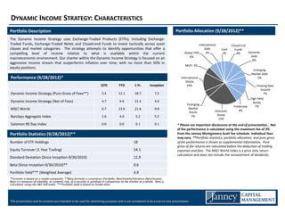 DYNAMIC INCOME STRATEGY: CHARACTERISTICS
Portfolio Description                                                                                                           Portfolio Allocation (9/28/2012)**
The Dynamic Income Strategy uses Exchange-Traded Products (ETPs), including Exchange-
Traded Funds, Exchange-Traded Notes and Closed-end Funds to invest tactically across asset                                                       International          Closed End
classes and market categories. The strategy attempts to identify opportunities that offer a                                                          Debt        Cash     Funds
compelling level of income relative to what is available within the current                                                           Global TIPS     3%          3%        8%     Domestic
                                                                                                                                          6%                                         Debt
macroeconomic environment. Our charter within the Dynamic Income Strategy is focused on an                                                                                            8%
aggressive income stream that outperforms inflation over time; with no more than 50% in
                                                                                                                                      MLPs 5%
equity positions.
                                                                                                                                                                                      Emerging
                                                                                                                                                                                     Market Debt
Performance (9/28/2012)*                                                                                                           International                                         5%
                                                                                                                                       Stocks
                                                                         QTD            YTD          1 Yr.       Inception              14%                                              Floating Rate
                                                                                                                                                                                            Income
Dynamic Income Strategy (Pure Gross of Fees**)                            5.5           12.1         18.7            7.2                                                                      7%
                                                                                                                                                                                    High Yield
Dynamic Income Strategy (Net of Fees)                                     4.7            9.6         15.2            4.0                                                              Bonds
                                                                                                                                        Emerging
                                                                                                                                                                         Preferreds    7%
MSCI World                                                                6.7           13.0         21.6            9.8                 Market
                                                                                                                                                             Domestic        6%
                                                                                                                                         Stocks
                                                                                                                                                              Stocks
Barclays Aggregate Index                                                  1.6            4.0          5.2            5.5                   5%
                                                                                                                                                               23%
Salomon 90 Day Index                                                      0.0            0.0          0.1            0.1        * Please see important disclosures at the end of presentation.. Net
                                                                                                                                of fee performance is calculated using the maximum fee of 3%
Portfolio Statistics (9/28/2012)**                                                                                              from the Janney Montgomery Scott fee schedule. Individual fees
                                                                                                      Inception 9/30/2010       may vary. **Portfolio statistics, portfolio allocation, and pure gross
Number of ETF Holdings                                                                              18                          of fee performance is shown as supplemental information. Pure
                                                                                                                                gross of fee returns are calculated before the deduction of trading
Equity Turnover (1 Year Trailing)                                                                   54.1                        expenses and fees. The MSCI World Index is a price only return
                                                                                                                                calculation and does not include the reinvestment of dividends.
Standard Deviation (Since Inception-9/30/2010)                                                      11.9
Beta (Since Inception-9/30/2010)**                                                                  0.6
Portfolio Yield*** (Weighted Average)                                                               4.9
*Turnover is based on a model composite. **Beta formula is covariance (Portfolio: Benchmark)/Variance (Benchmark).
Beta is a measure of volatility, or systemic risk, of a security or portfolio in comparison to the market as a whole. Beta is
calculated using the S&P 500 Index. ***Portfolio yield is based on model data.




This presentation and its contents are intended to be used for advertising purposes and is not considered to be a one-on-one presentation.
 