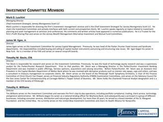 INVESTMENT COMMITTEE MEMBERS
Mark D. Luschini
Managing Director
Chief Investment Strategist, Janney Montgomery Scott LLC
Mark Luschini is responsible for directing the firm’s investment management services and is the Chief Investment Strategist for Janney Montgomery Scott LLC. He
chairs the Investment Committee and actively interfaces with both current and prospective clients. Mr. Luschini speaks regularly on topics related to investment
planning and asset management at seminars and conferences. His comments and written articles have appeared in numerous publications. He is a Trustee for the
firm’s Profit Sharing Plan and serves on the Janney Wealth Management Alternative Investment and Mutual Fund Committees.

James M. Egan, Jr.
Director
James Egan serves on the Investment Committee for Janney Capital Management. Previously, he was head of the Parker /Hunter Fixed Income and Syndicate
departments. His responsibilities included buying and selling of capital market instruments and pricing and structuring new issues. Mr. Egan began his career in
New York. He is a member of the FIAS and serves on several nonprofit boards.

Timothy M. Slevin, CFA
Director
Tim Slevin is responsible for research and serves on the Investment Committee. Previously, he was the head of technology equity research and was a supervisory
analyst for the Parker/Hunter Research Department. Prior to that position, Mr. Slevin was a Managing Director in the Parker/Hunter Investment Banking
Department and was involved in public offerings, fairness opinions, acquisitions and valuing securities. Before Parker/Hunter, Mr. Slevin was an Assistant Vice
President in the Capital Markets Department of Mellon Bank where he was involved with derivative products such as interest rate swaps, caps and collars, and was
a consultant in treasury management to corporate clients. Mr. Slevin serves on the board of the Pittsburgh Youth Symphony Orchestra, is chair of the Finance
Committee of Christ Church Fox Chapel, serves on Financial Industry Regulatory Authority (FINRA) Examination Committees, and serves on the Advisory Council for
the Don Jones Center for Entrepreneurship at Carnegie Mellon’s Tepper School of Business. Mr. Slevin holds the Chartered Financial Analyst designation and is a
member of the CFA Society of Pittsburgh.

Timothy H. Williams
Director
Tim Williams serves on the Investment Committee and oversees the firm’s day-to-day operations, including portfolio compliance, trading, client service, technology
and general administration. Mr. Williams began his career as a national lending officer for Wachovia Bank, and subsequently was a principal in a group of different
businesses, including consumer services, distribution and natural gas development. For more than 20 years, he served as a board member of the St. Margaret
Foundation and the United Way. He currently serves on the United Way Investment Committee and chairs its Health Alliance for Nonprofits.




This presentation and its contents are intended to be used for advertising purposes and is not considered to be a one-on-one presentation.
 