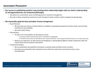 INVESTMENT PHILOSOPHY
• Our success in establishing excellent, long-standing client relationships begins with our client’s understanding
  of, and appreciation for, our investment philosophy.
           – We adhere to a conservative, value-oriented approach to investment management.
           – We seek to deliver competitive investment results through all market conditions while managing risk appropriately.

• We responsibly apply the basic principles of asset management:
           – Asset Allocation
                 • We work with you and your Financial Advisor to establish an appropriate proportion of stocks, bonds, cash and other
                     investments in your portfolio.
                 • We avoid market timing.
           – Diversification
                 • To reduce risk in the portfolio, we diversify your assets.
                                 – In the equity market, we diversify by sector, capitalization and geography.
                                 – In the fixed income market, we diversify by issuer, maturity and sector, as we recognize that fixed income is not a riskless asset class.
                 • Based on our experience, we add value by overweighting or underweighting different market components within the
                   context of the current economic environment.
           – Fundamental Analysis
                 • We use quantitative and qualitative techniques to evaluate equity and fixed income securities.
                 • Securities are purchased for their investment merits within the context of an asymmetrical return versus
                   risk expectation.




This presentation and its contents are intended to be used for advertising purposes and is not considered to be a one-on-one presentation.
 