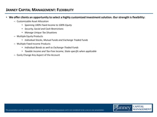JANNEY CAPITAL MANAGEMENT: FLEXIBILITY
• We offer clients an opportunity to select a highly customized investment solution. Our strength is flexibility:
           – Customizable Asset Allocation
                  • Spanning 100% Fixed Income to 100% Equity
                  • Security, Social and Cash Restrictions
                  • Manage Unique Tax Situations
           – Multiple Equity Products
                  • Individual Stocks, Mutual Funds and Exchange Traded Funds
           – Multiple Fixed Income Products
                  • Individual Bonds as well as Exchange-Traded Funds
                  • Taxable Income and Tax-Free Income, State-specific when applicable
           – Easily Change Any Aspect of the Account




This presentation and its contents are intended to be used for advertising purposes and is not considered to be a one-on-one presentation.
 