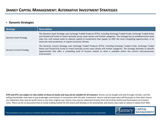 JANNEY CAPITAL MANAGEMENT: ALTERNATIVE INVESTMENT STRATEGIES

• Dynamic Strategies

Strategy                                     Description
                                             The Dynamic Asset Strategy uses Exchange Traded Products (ETPs), including Exchange Traded Funds, Exchange Traded Notes
                                             and Closed-end Funds to invest tactically across asset classes and market categories. The strategy has no predetermined asset
Dynamic Asset Strategy
                                             class mix, and instead seeks to allocate capital to investments that appear to offer the most compelling opportunities, or at
                                             times the most protection, in a given economic climate.
                                             The Dynamic Income Strategy uses Exchange Traded Products (ETPs), including Exchange Traded Funds, Exchange Traded
                                             Notes and Closed-End Funds to invest tactically across asset classes and market categories. The strategy attempts to identify
Dynamic Income Strategy
                                             opportunities that offer a compelling level of income relative to what is available within the current macroeconomic
                                             environment.




ETPS and ETFs are subject to risks similar to those of stocks and may not be suitable for all investors. Shares can be bought and sold through a broker, and the
selling shareholder may have to pay brokerage commissions in connection with the sale. Investment returns and principal value will fluctuate so that when shares
are redeemed, they may be worth more or less than original cost. Shares may only be redeemed directly from the fund by Authorized Participants via Creation
Units. There can be no assurance that an active trading market for the shares will develop or be maintained, and shares may trade at, above or below their NAV.



This presentation and its contents are intended to be used for advertising purposes and is not considered to be a one-on-one presentation.
 