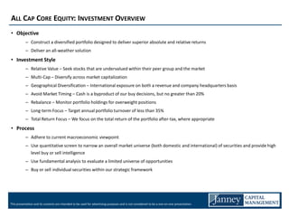 ALL CAP CORE EQUITY: INVESTMENT OVERVIEW
• Objective
           – Construct a diversified portfolio designed to deliver superior absolute and relative returns
           – Deliver an all-weather solution
• Investment Style
           – Relative Value – Seek stocks that are undervalued within their peer group and the market
           – Multi-Cap – Diversify across market capitalization
           – Geographical Diversification – International exposure on both a revenue and company headquarters basis
           – Avoid Market Timing – Cash is a byproduct of our buy decisions, but no greater than 20%
           – Rebalance – Monitor portfolio holdings for overweight positions
           – Long-term Focus – Target annual portfolio turnover of less than 35%
           – Total Return Focus – We focus on the total return of the portfolio after-tax, where appropriate
• Process
           – Adhere to current macroeconomic viewpoint
           – Use quantitative screen to narrow an overall market universe (both domestic and international) of securities and provide high
             level buy or sell intelligence
           – Use fundamental analysis to evaluate a limited universe of opportunities
           – Buy or sell individual securities within our strategic framework




This presentation and its contents are intended to be used for advertising purposes and is not considered to be a one-on-one presentation.
 