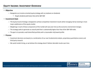 EQUITY INCOME: INVESTMENT OVERVIEW
 • Objective
            – Designed as an income-oriented equity strategy with an emphasis on dividends
                       • Targets dividend yield twice that of the S&P 500
 • Investment Style
            – The Equity Income Strategy is designed to achieve competitive investment results while managing risk by investing in most
              major subdivisions of the equity market.
            – Weightings in each of these components of the market will vary over time as the economic environment changes.
            – The strategy seeks to generate an overall yield that is substantially higher than that of the S&P 500 Index.
            – The goal is to provide a well-diversified portfolio with a reasonable risk/reward profile.
 • Process
            – Investment decisions are based on a combination of our own fundamental analysis, proprietary quantitative screens and
              third party research.
            – We avoid market timing, as we believe this strategy doesn’t deliver desirable results over time.




This presentation and its contents are intended to be used for advertising purposes and is not considered to be a one-on-one presentation.
 