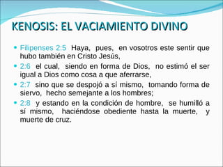 KENOSIS: EL VACIAMIENTO DIVINO Filipenses 2:5  Haya,  pues,  en vosotros este sentir que hubo también en Cristo Jesús, 2:6   el cual,  siendo en forma de Dios,  no estimó el ser igual a Dios como cosa a que aferrarse, 2:7   sino que se despojó a sí mismo,  tomando forma de siervo,  hecho semejante a los hombres; 2:8   y estando en la condición de hombre,  se humilló a sí mismo,  haciéndose obediente hasta la muerte,  y muerte de cruz. 