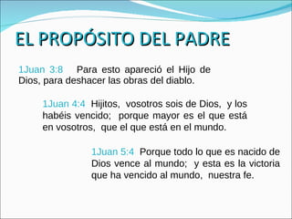EL PROPÓSITO DEL PADRE 1Juan 3:8  Para esto apareció el Hijo de Dios, para deshacer las obras del diablo. 1Juan 4:4  Hijitos,  vosotros sois de Dios,  y los habéis vencido;  porque mayor es el que está en vosotros,  que el que está en el mundo. 1Juan 5:4  Porque todo lo que es nacido de Dios vence al mundo;  y esta es la victoria que ha vencido al mundo,  nuestra fe. 