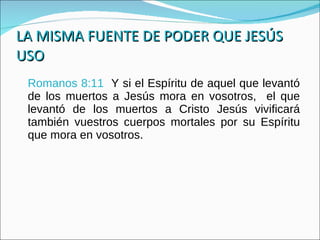 LA MISMA FUENTE DE PODER QUE JESÚS USO Romanos 8:11  Y si el Espíritu de aquel que levantó de los muertos a Jesús mora en vosotros,  el que levantó de los muertos a Cristo Jesús vivificará también vuestros cuerpos mortales por su Espíritu que mora en vosotros. 