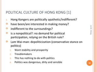POLITICAL CULTURE OF HONG KONG [1]
1. Hong Kongers are politically apathetic/indifferent?
 have been/are interested in making money?
 indifferent to the surroundings?
 is a nonpolitical?: no demand for political
participation, relying on the British rule?
 Lam Wai-man: depoliticization (conservative stance on
politics)
1. Want stability and prosperity
2. Troublemakers
3. This has nothing to do with politics
4. Politics was dangerous, dirty and sensible 16
(c)Dr.Wong
 