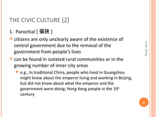THE CIVIC CULTURE [2]
1. Parochial [ 偏狹 ]
 citizens are only unclearly aware of the existence of
central government due to the removal of the
government from people’s lives
 can be found in isolated rural communities or in the
growing number of inner city areas
 e.g., In traditional China, people who lived in Guangzhou
might know about the emperor living and working in Beijing,
but did not know about what the emperor and the
government were doing; Hong Kong people in the 19th
century
6
(c)Dr.Wong
 
