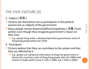 THE CIVIC CULTURE [3]
2. Subject [ 臣民 ]
 Citizens see themselves not as participants in the political
process but as subjects of the government
 Many people remain distant/indifferent/apathetic [ 冷漠 ] from
politics even though they recognize government’s impact on
their lives
 e.g., people living under a dictatorship/military government; some of
Hong Kong people before the 1970s
3. Participant
 Citizens believe that they can contribute to the system and that
they are affected by it
 e.g., people use voting and referendum to shape the government in
democratic countries; some of Hong Kong people after the 1980s took
actions to shape politics (June 4th
rally in 1989, July 1st
Rally in 2003) 7
(c)Dr.Wong
 