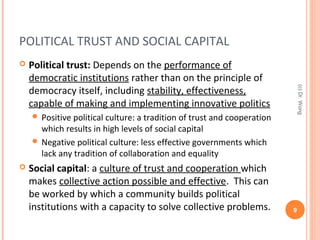 POLITICAL TRUST AND SOCIAL CAPITAL
 Political trust: Depends on the performance of
democratic institutions rather than on the principle of
democracy itself, including stability, effectiveness,
capable of making and implementing innovative politics
 Positive political culture: a tradition of trust and cooperation
which results in high levels of social capital
 Negative political culture: less effective governments which
lack any tradition of collaboration and equality
 Social capital: a culture of trust and cooperation which
makes collective action possible and effective. This can
be worked by which a community builds political
institutions with a capacity to solve collective problems. 9
(c)Dr.Wong
 