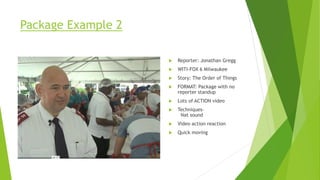 Package Example 2
 Reporter: Jonathan Gregg
 WITI-FOX 6 Milwaukee
 Story: The Order of Things
 FORMAT: Package with no
reporter standup
 Lots of ACTION video
 Techniques–
Nat sound
 Video action reaction
 Quick moving
 
