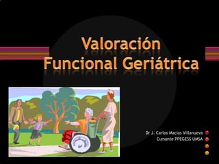 Valoración Funcional Geriátrica Dr J. Carlos Macias Villanueva Cursante PPEGESS UMSA 