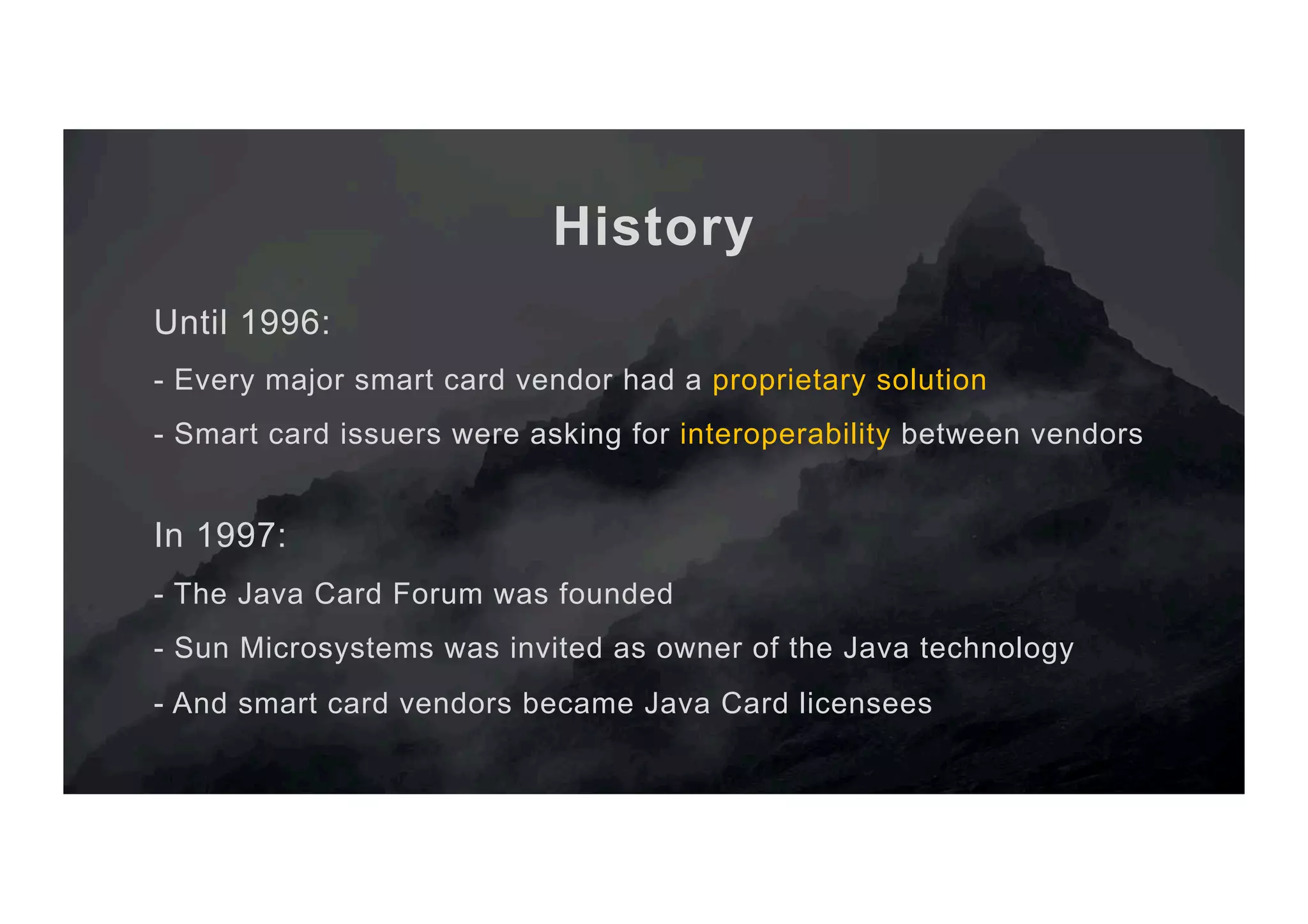 History Until 1996: - Every major smart card vendor had a proprietary solution - Smart card issuers were asking for interoperability between vendors In 1997: - The Java Card Forum was founded - Sun Microsystems was invited as owner of the Java technology - And smart card vendors became Java Card licensees 