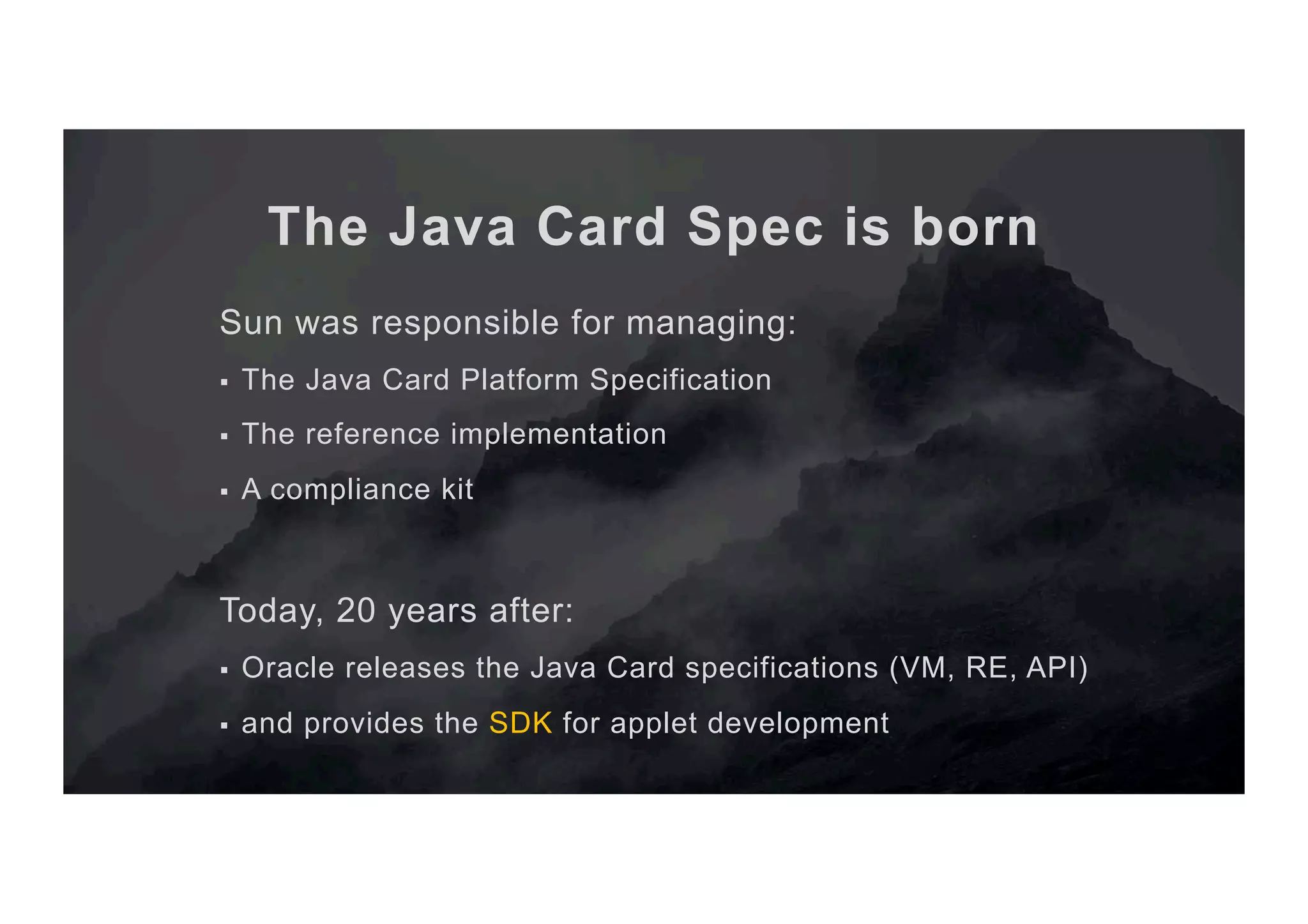 The Java Card Spec is born Sun was responsible for managing: §  The Java Card Platform Specification §  The reference implementation §  A compliance kit Today, 20 years after: §  Oracle releases the Java Card specifications (VM, RE, API) §  and provides the SDK for applet development 