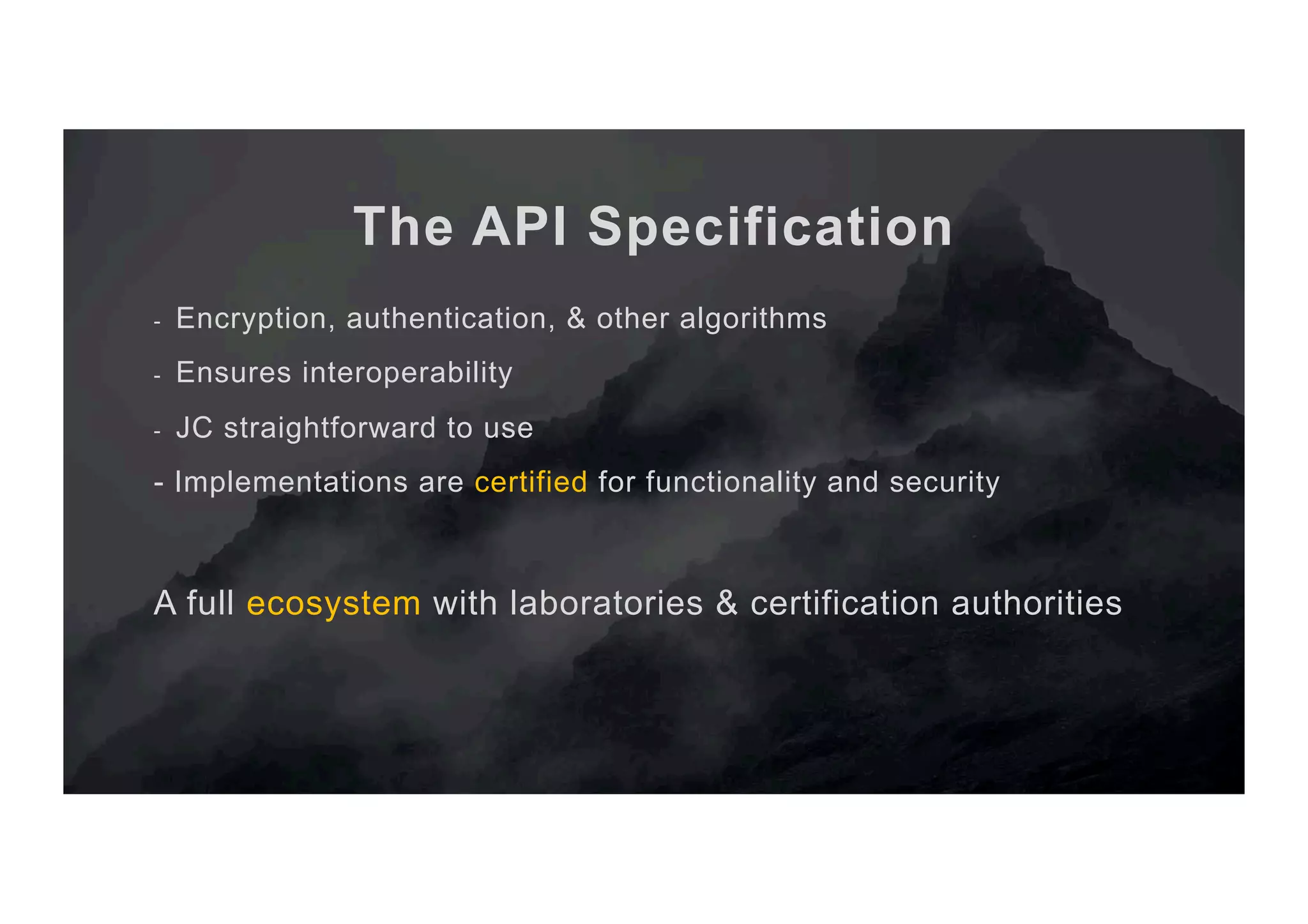 The API Specification -  Encryption, authentication, & other algorithms -  Ensures interoperability -  JC straightforward to use - Implementations are certified for functionality and security A full ecosystem with laboratories & certification authorities 