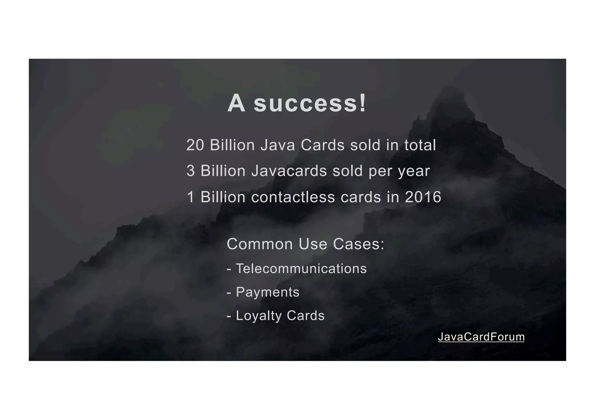 A success! 20 Billion Java Cards sold in total 3 Billion Javacards sold per year 1 Billion contactless cards in 2016 Common Use Cases: - Telecommunications - Payments - Loyalty Cards JavaCardForum 