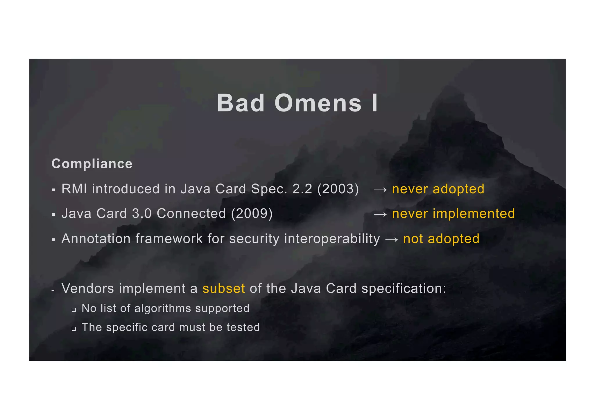 Bad Omens I Compliance §  RMI introduced in Java Card Spec. 2.2 (2003) → never adopted §  Java Card 3.0 Connected (2009) → never implemented §  Annotation framework for security interoperability → not adopted -  Vendors implement a subset of the Java Card specification: q  No list of algorithms supported q  The specific card must be tested 