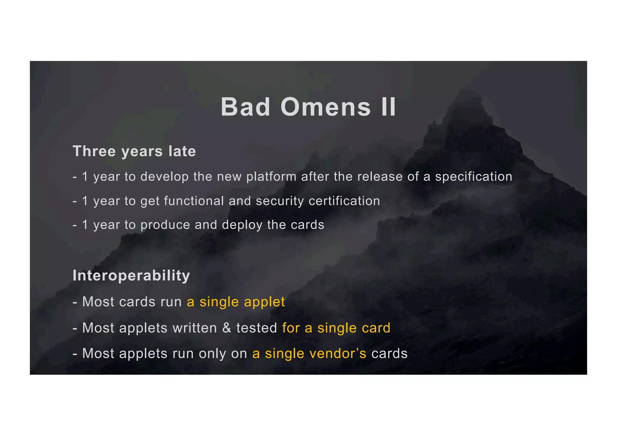 Bad Omens II Three years late - 1 year to develop the new platform after the release of a specification - 1 year to get functional and security certification - 1 year to produce and deploy the cards Interoperability - Most cards run a single applet - Most applets written & tested for a single card - Most applets run only on a single vendor’s cards 