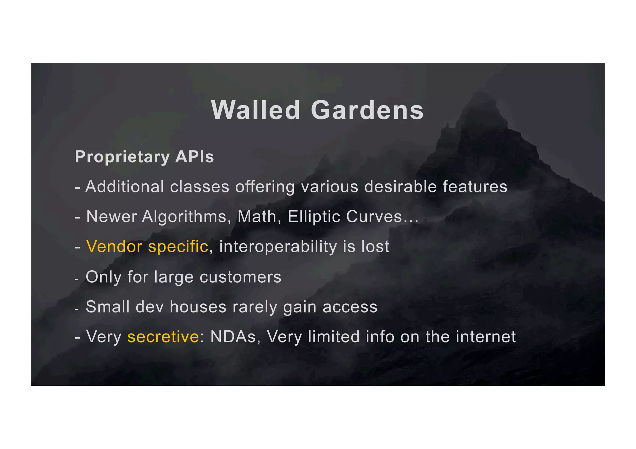 Walled Gardens Proprietary APIs - Additional classes offering various desirable features - Newer Algorithms, Math, Elliptic Curves… - Vendor specific, interoperability is lost -  Only for large customers -  Small dev houses rarely gain access - Very secretive: NDAs, Very limited info on the internet 