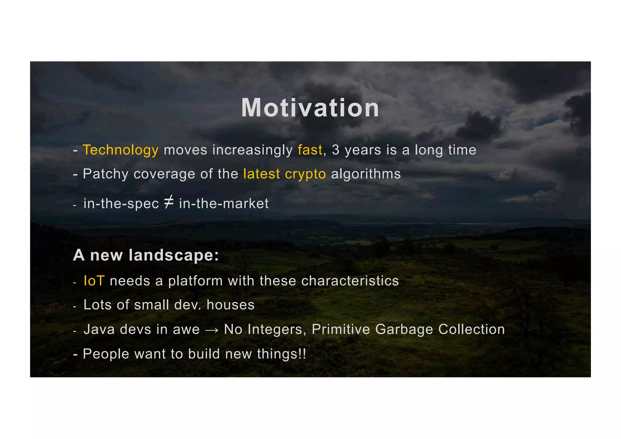 Motivation - Technology moves increasingly fast, 3 years is a long time - Patchy coverage of the latest crypto algorithms -  in-the-spec ≠ in-the-market A new landscape: -  IoT needs a platform with these characteristics -  Lots of small dev. houses -  Java devs in awe → No Integers, Primitive Garbage Collection - People want to build new things!! 