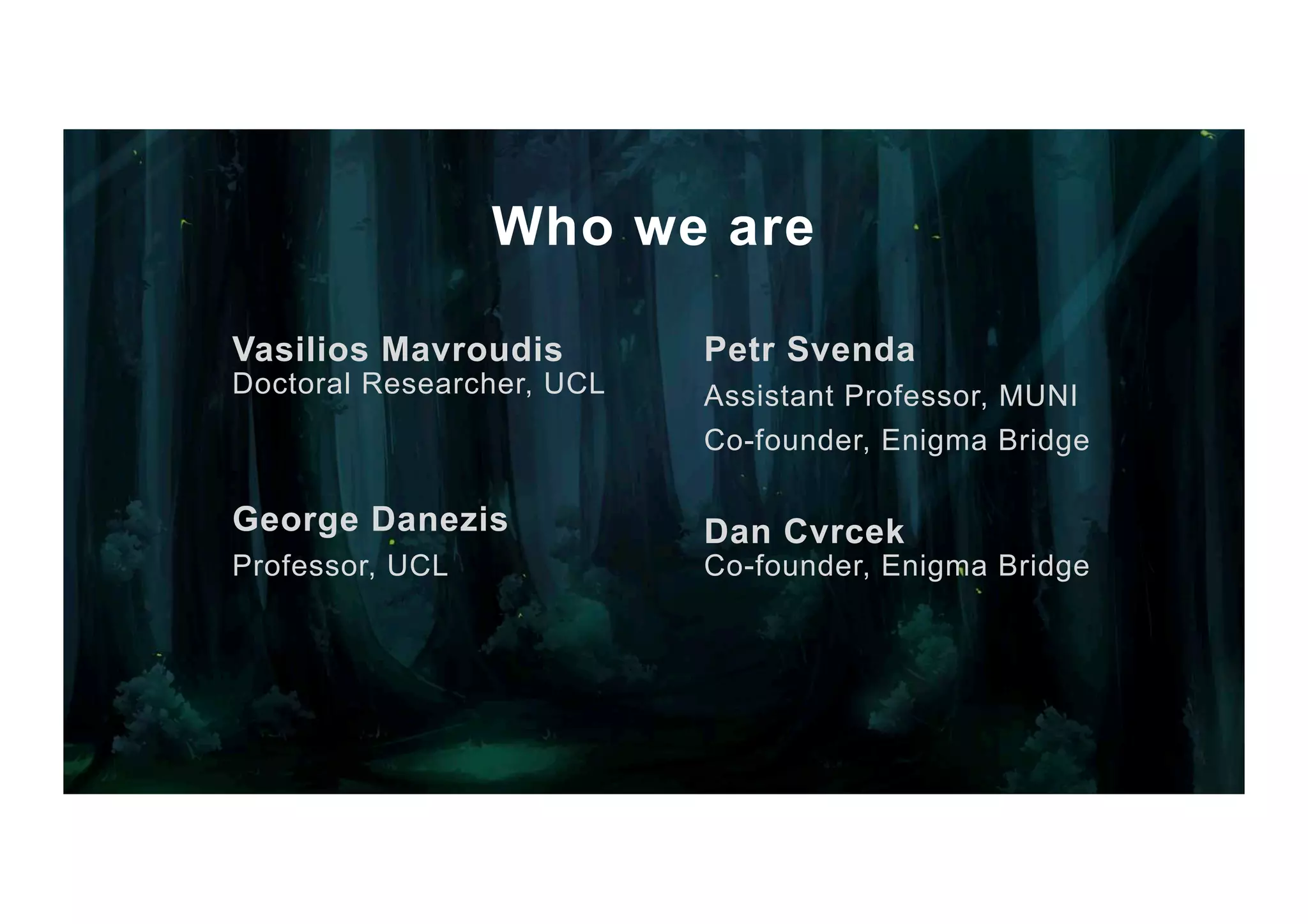 Who we are Vasilios Mavroudis Doctoral Researcher, UCL George Danezis Professor, UCL Petr Svenda Assistant Professor, MUNI Co-founder, Enigma Bridge Dan Cvrcek Co-founder, Enigma Bridge 