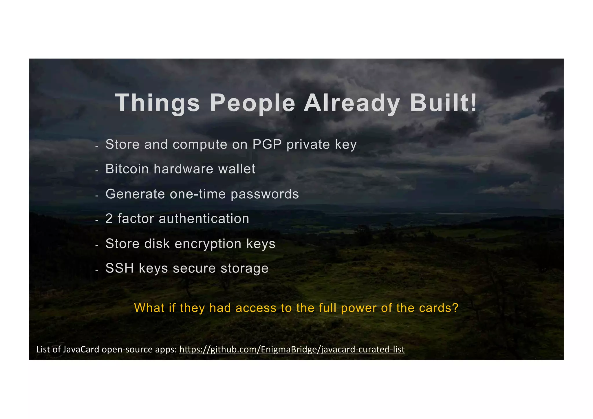 Things People Already Built! -  Store and compute on PGP private key -  Bitcoin hardware wallet -  Generate one-time passwords -  2 factor authentication -  Store disk encryption keys -  SSH keys secure storage What if they had access to the full power of the cards? List	of	JavaCard	open-source	apps:	hBps://github.com/EnigmaBridge/javacard-curated-list 