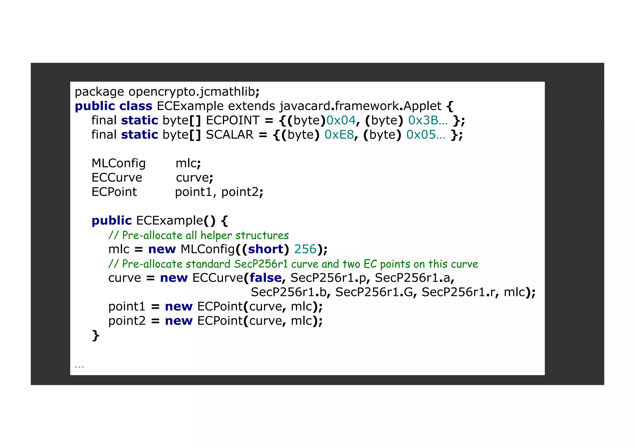 package opencrypto.jcmathlib; public class ECExample extends javacard.framework.Applet { final static byte[] ECPOINT = {(byte)0x04, (byte) 0x3B… }; final static byte[] SCALAR = {(byte) 0xE8, (byte) 0x05… }; MLConfig mlc; ECCurve curve; ECPoint point1, point2; public ECExample() { // Pre-allocate all helper structures mlc = new MLConfig((short) 256); // Pre-allocate standard SecP256r1 curve and two EC points on this curve curve = new ECCurve(false, SecP256r1.p, SecP256r1.a, SecP256r1.b, SecP256r1.G, SecP256r1.r, mlc); point1 = new ECPoint(curve, mlc); point2 = new ECPoint(curve, mlc); } … 