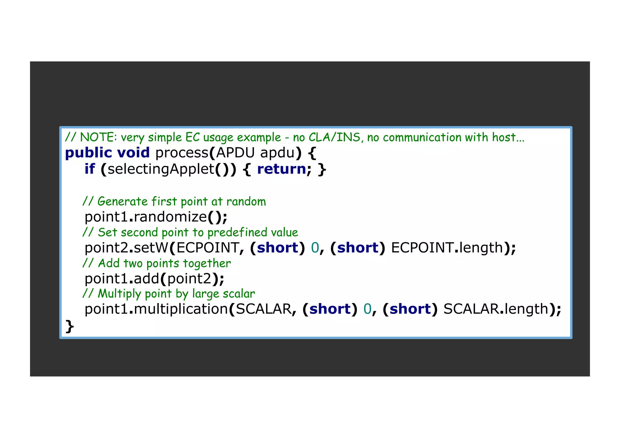 // NOTE: very simple EC usage example - no CLA/INS, no communication with host... public void process(APDU apdu) { if (selectingApplet()) { return; } // Generate first point at random point1.randomize(); // Set second point to predefined value point2.setW(ECPOINT, (short) 0, (short) ECPOINT.length); // Add two points together point1.add(point2); // Multiply point by large scalar point1.multiplication(SCALAR, (short) 0, (short) SCALAR.length); } 