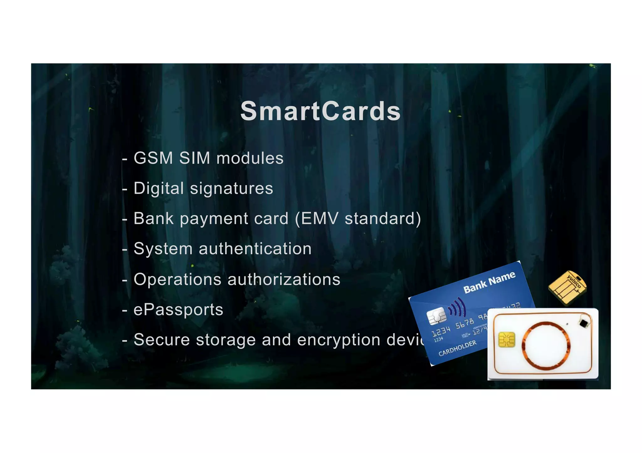 SmartCards - GSM SIM modules - Digital signatures - Bank payment card (EMV standard) - System authentication - Operations authorizations - ePassports - Secure storage and encryption device 