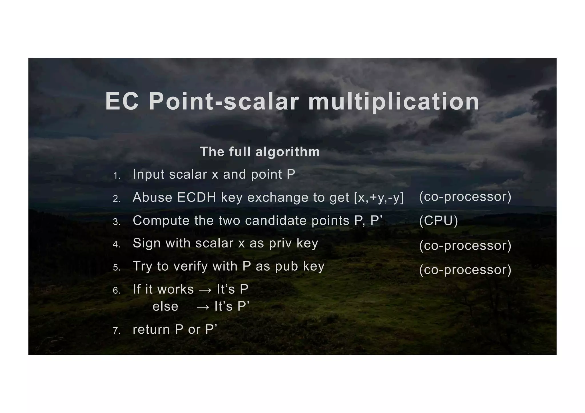 EC Point-scalar multiplication The full algorithm 1.  Input scalar x and point P 2.  Abuse ECDH key exchange to get [x,+y,-y] 3.  Compute the two candidate points P, P’ 4.  Sign with scalar x as priv key 5.  Try to verify with P as pub key 6.  If it works → It’s P else → It’s P’ 7.  return P or P’ (co-processor) (CPU) (co-processor) (co-processor) 