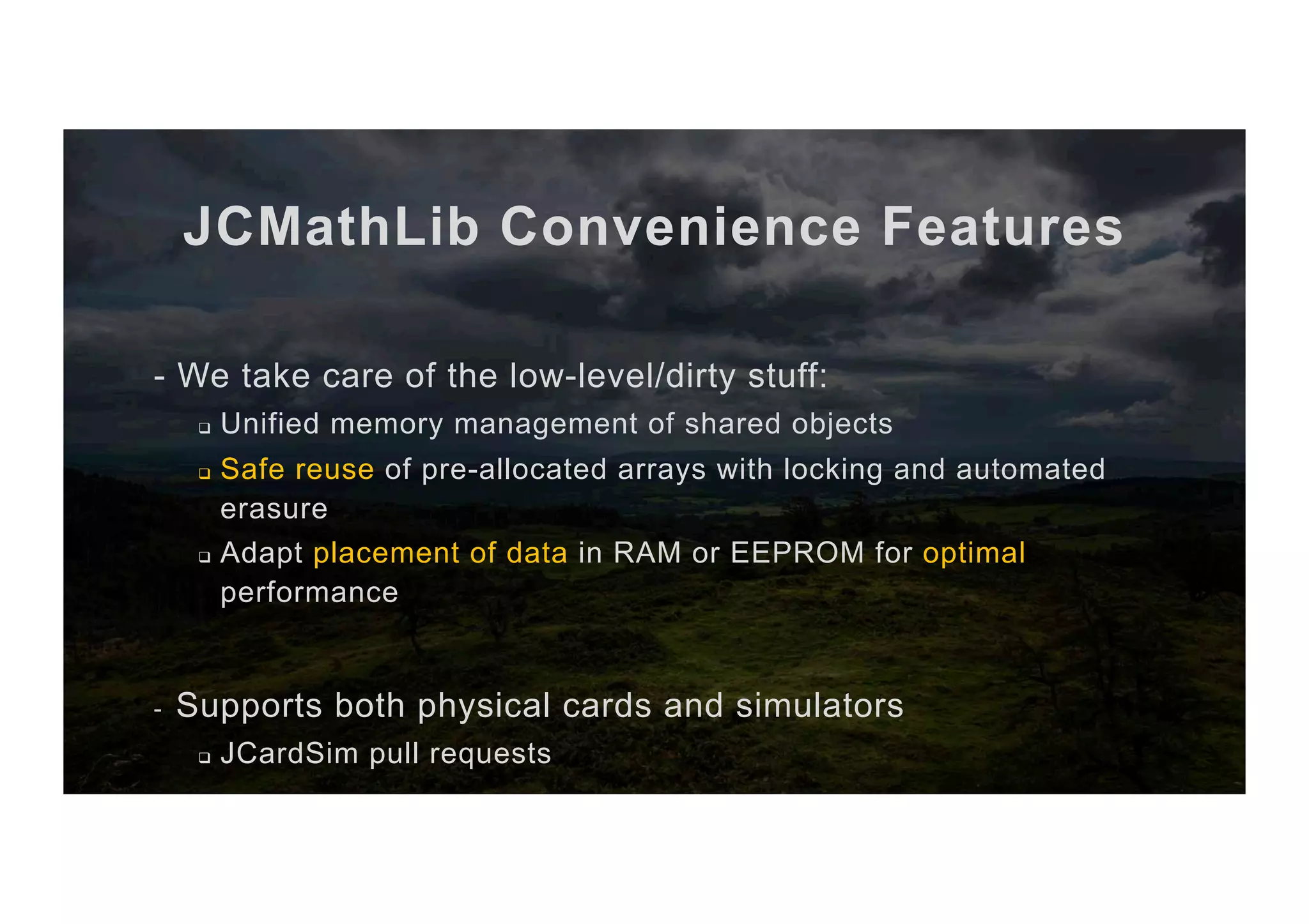 JCMathLib Convenience Features - We take care of the low-level/dirty stuff: q  Unified memory management of shared objects q  Safe reuse of pre-allocated arrays with locking and automated erasure q  Adapt placement of data in RAM or EEPROM for optimal performance -  Supports both physical cards and simulators q  JCardSim pull requests 