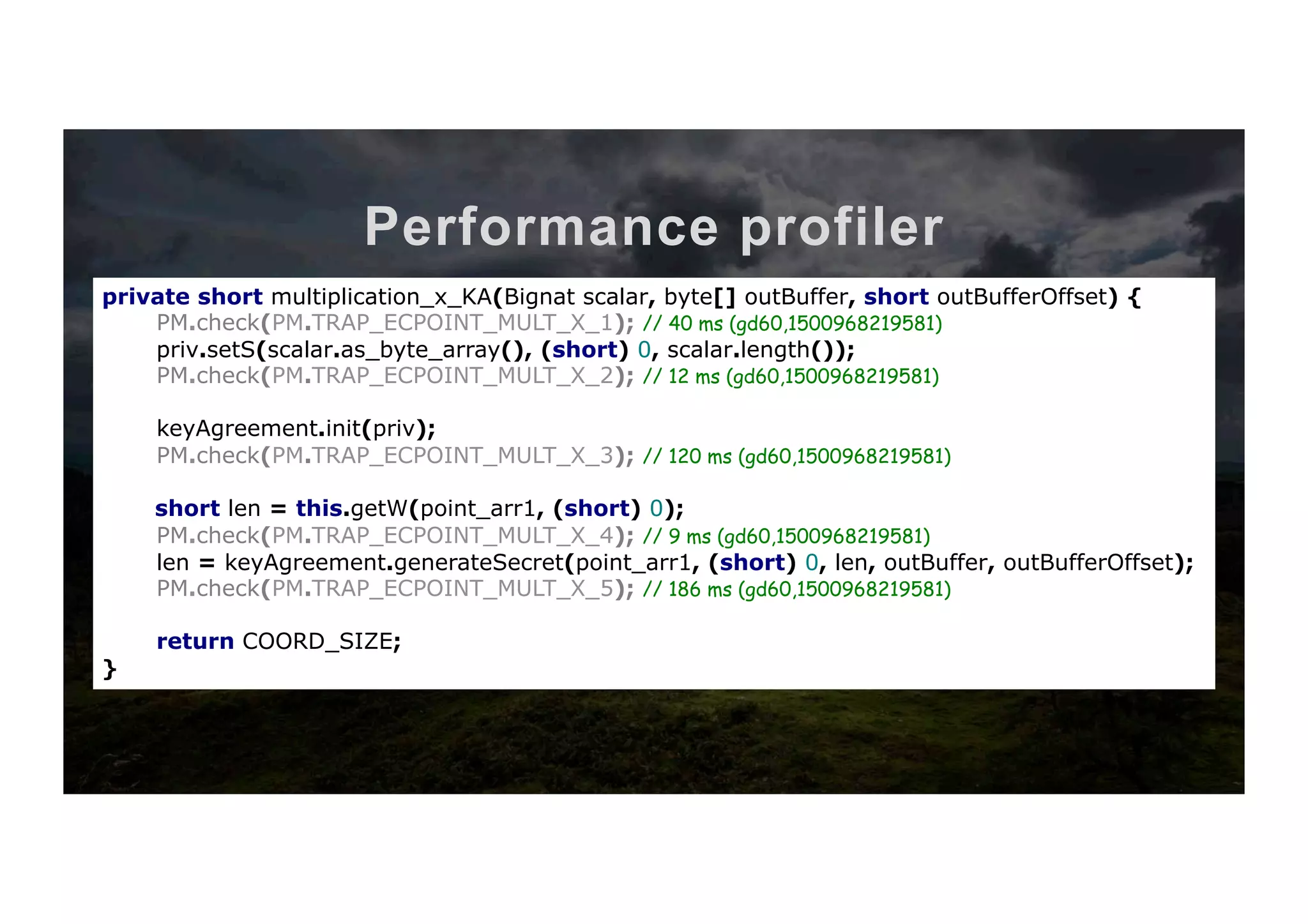 Performance profiler private short multiplication_x_KA(Bignat scalar, byte[] outBuffer, short outBufferOffset) { priv.setS(scalar.as_byte_array(), (short) 0, scalar.length()); keyAgreement.init(priv); short len = this.getW(point_arr1, (short) 0); len = keyAgreement.generateSecret(point_arr1, (short) 0, len, outBuffer, outBufferOffset); return COORD_SIZE; } private short multiplication_x_KA(Bignat scalar, byte[] outBuffer, short outBufferOffset) { PM.check(PM.TRAP_ECPOINT_MULT_X_0); priv.setS(scalar.as_byte_array(), (short) 0, scalar.length()); PM.check(PM.TRAP_ECPOINT_MULT_X_0); keyAgreement.init(priv); PM.check(PM.TRAP_ECPOINT_MULT_X_0); short len = this.getW(point_arr1, (short) 0); PM.check(PM.TRAP_ECPOINT_MULT_X_0); len = keyAgreement.generateSecret(point_arr1, (short) 0, len, outBuffer, outBufferOffset); PM.check(PM.TRAP_ECPOINT_MULT_X_0); return COORD_SIZE; } private short multiplication_x_KA(Bignat scalar, byte[] outBuffer, short outBufferOffset) { PM.check(PM.TRAP_ECPOINT_MULT_X_1); priv.setS(scalar.as_byte_array(), (short) 0, scalar.length()); PM.check(PM.TRAP_ECPOINT_MULT_X_2); keyAgreement.init(priv); PM.check(PM.TRAP_ECPOINT_MULT_X_3); short len = this.getW(point_arr1, (short) 0); PM.check(PM.TRAP_ECPOINT_MULT_X_4); len = keyAgreement.generateSecret(point_arr1, (short) 0, len, outBuffer, outBufferOffset); PM.check(PM.TRAP_ECPOINT_MULT_X_5); return COORD_SIZE; } Client-side	tesQng	code private short multiplication_x_KA(Bignat scalar, byte[] outBuffer, short outBufferOffset) { PM.check(PM.TRAP_ECPOINT_MULT_X_1); // 40 ms (gd60,1500968219581) priv.setS(scalar.as_byte_array(), (short) 0, scalar.length()); PM.check(PM.TRAP_ECPOINT_MULT_X_2); // 12 ms (gd60,1500968219581) keyAgreement.init(priv); PM.check(PM.TRAP_ECPOINT_MULT_X_3); // 120 ms (gd60,1500968219581) short len = this.getW(point_arr1, (short) 0); PM.check(PM.TRAP_ECPOINT_MULT_X_4); // 9 ms (gd60,1500968219581) len = keyAgreement.generateSecret(point_arr1, (short) 0, len, outBuffer, outBufferOffset); PM.check(PM.TRAP_ECPOINT_MULT_X_5); // 186 ms (gd60,1500968219581) return COORD_SIZE; } 