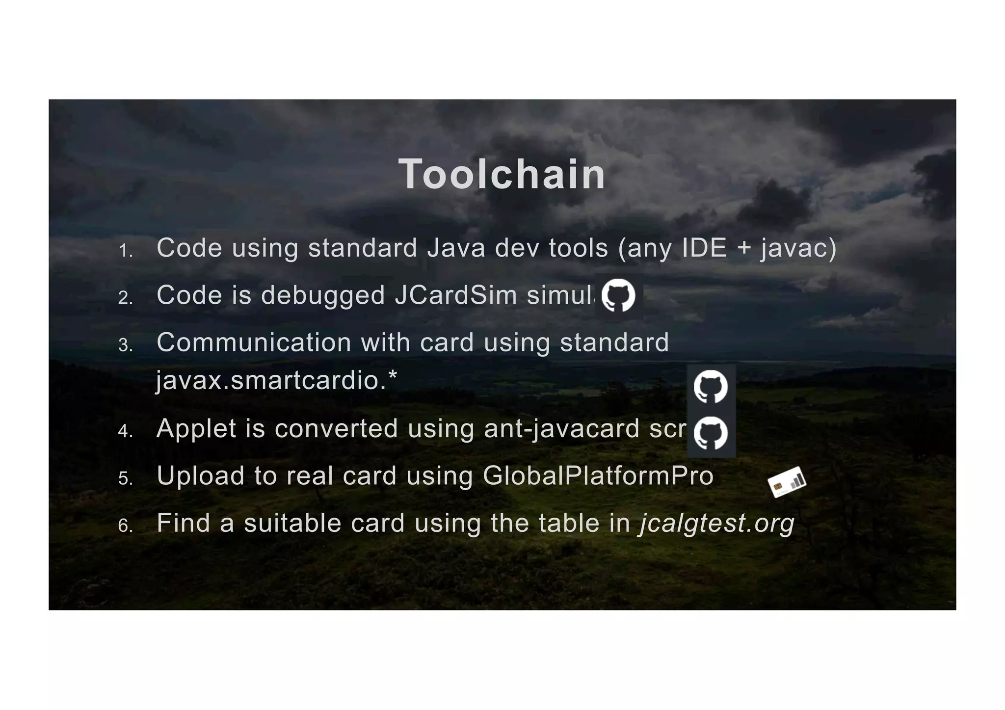 Toolchain 1.  Code using standard Java dev tools (any IDE + javac) 2.  Code is debugged JCardSim simulator 3.  Communication with card using standard javax.smartcardio.* 4.  Applet is converted using ant-javacard scripts 5.  Upload to real card using GlobalPlatformPro 6.  Find a suitable card using the table in jcalgtest.org 
