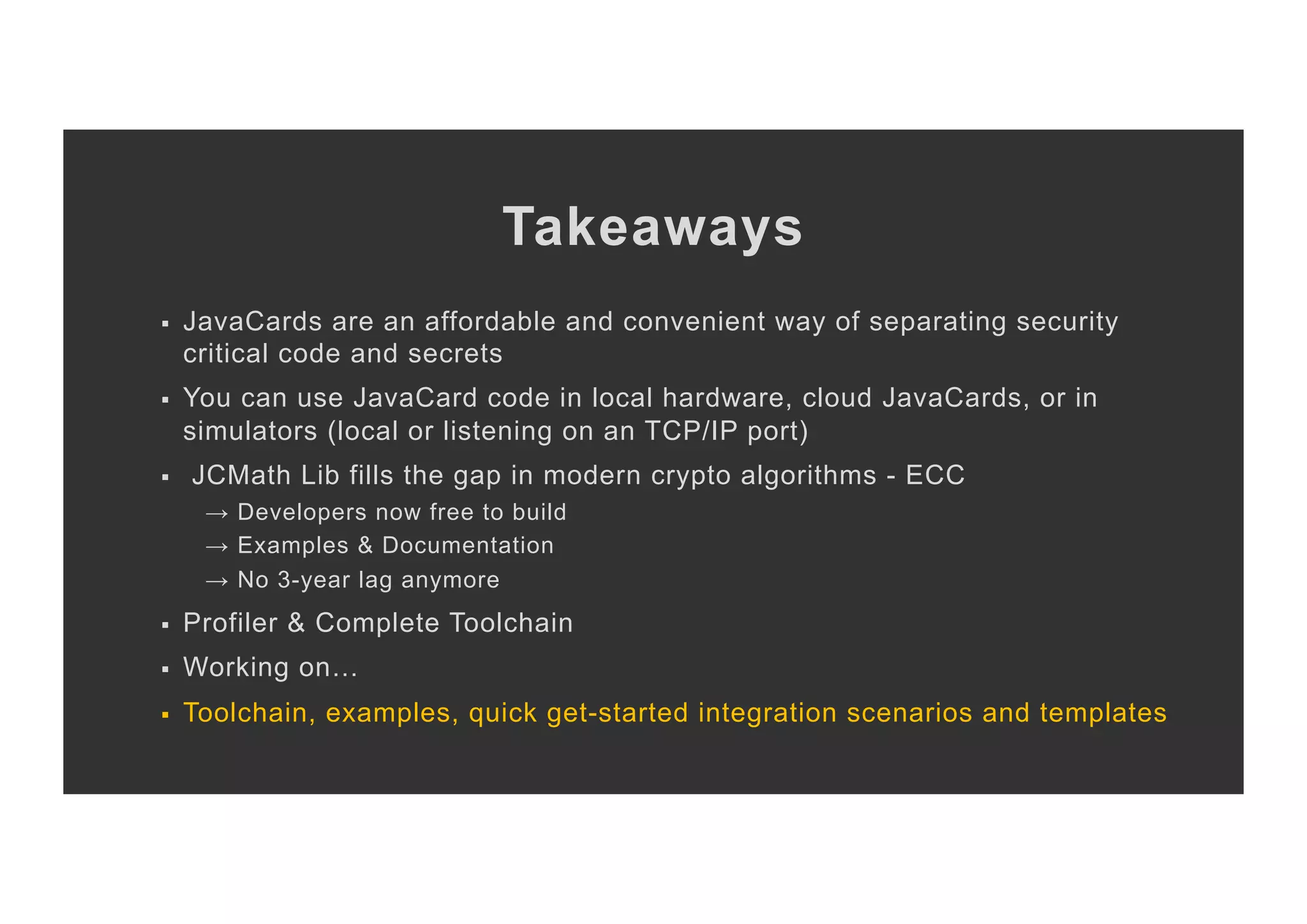 Takeaways §  JavaCards are an affordable and convenient way of separating security critical code and secrets §  You can use JavaCard code in local hardware, cloud JavaCards, or in simulators (local or listening on an TCP/IP port) §  JCMath Lib fills the gap in modern crypto algorithms - ECC → Developers now free to build → Examples & Documentation → No 3-year lag anymore §  Profiler & Complete Toolchain §  Working on… §  Toolchain, examples, quick get-started integration scenarios and templates 