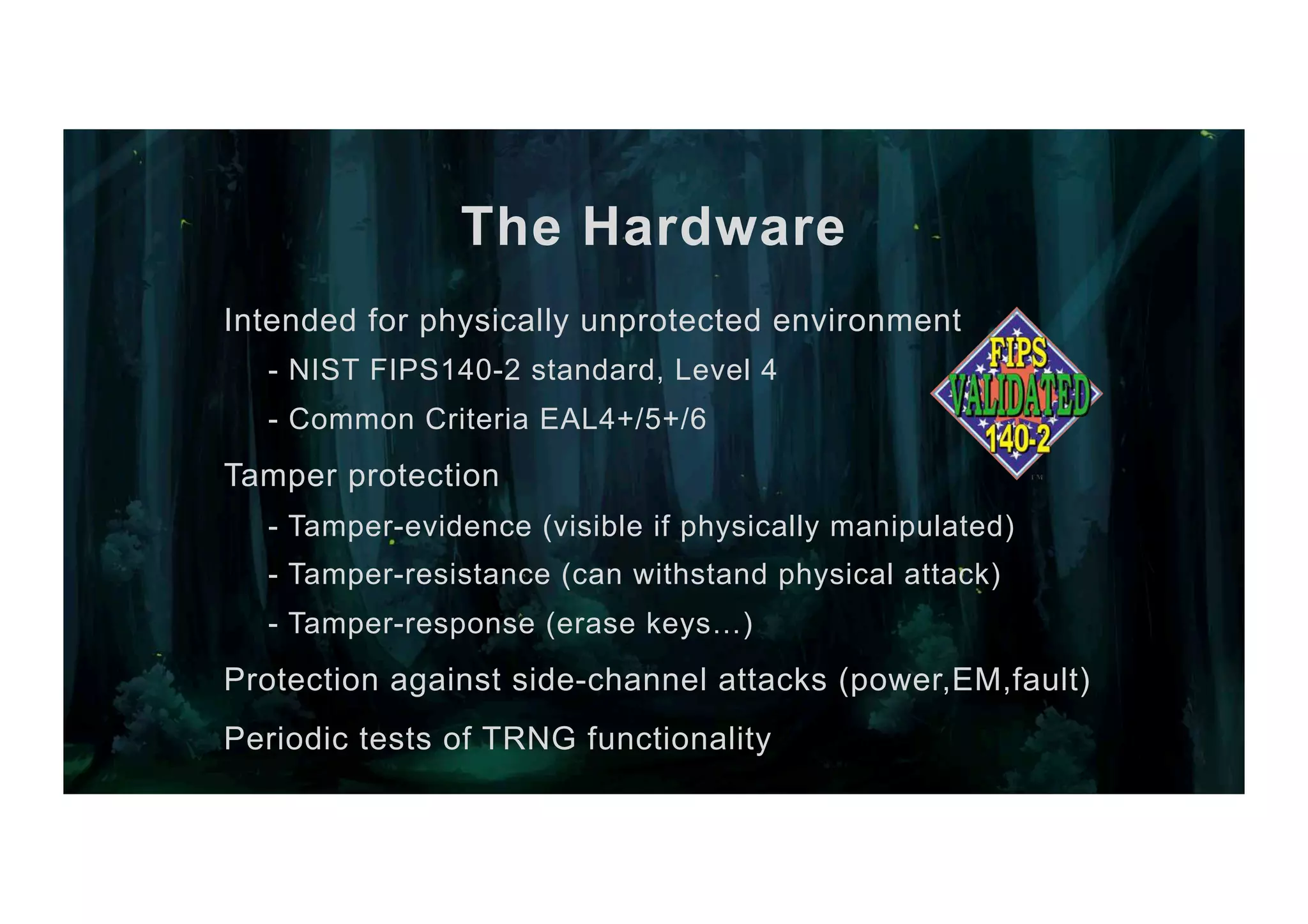 The Hardware Intended for physically unprotected environment - NIST FIPS140-2 standard, Level 4 - Common Criteria EAL4+/5+/6 Tamper protection - Tamper-evidence (visible if physically manipulated) - Tamper-resistance (can withstand physical attack) - Tamper-response (erase keys…) Protection against side-channel attacks (power,EM,fault) Periodic tests of TRNG functionality 