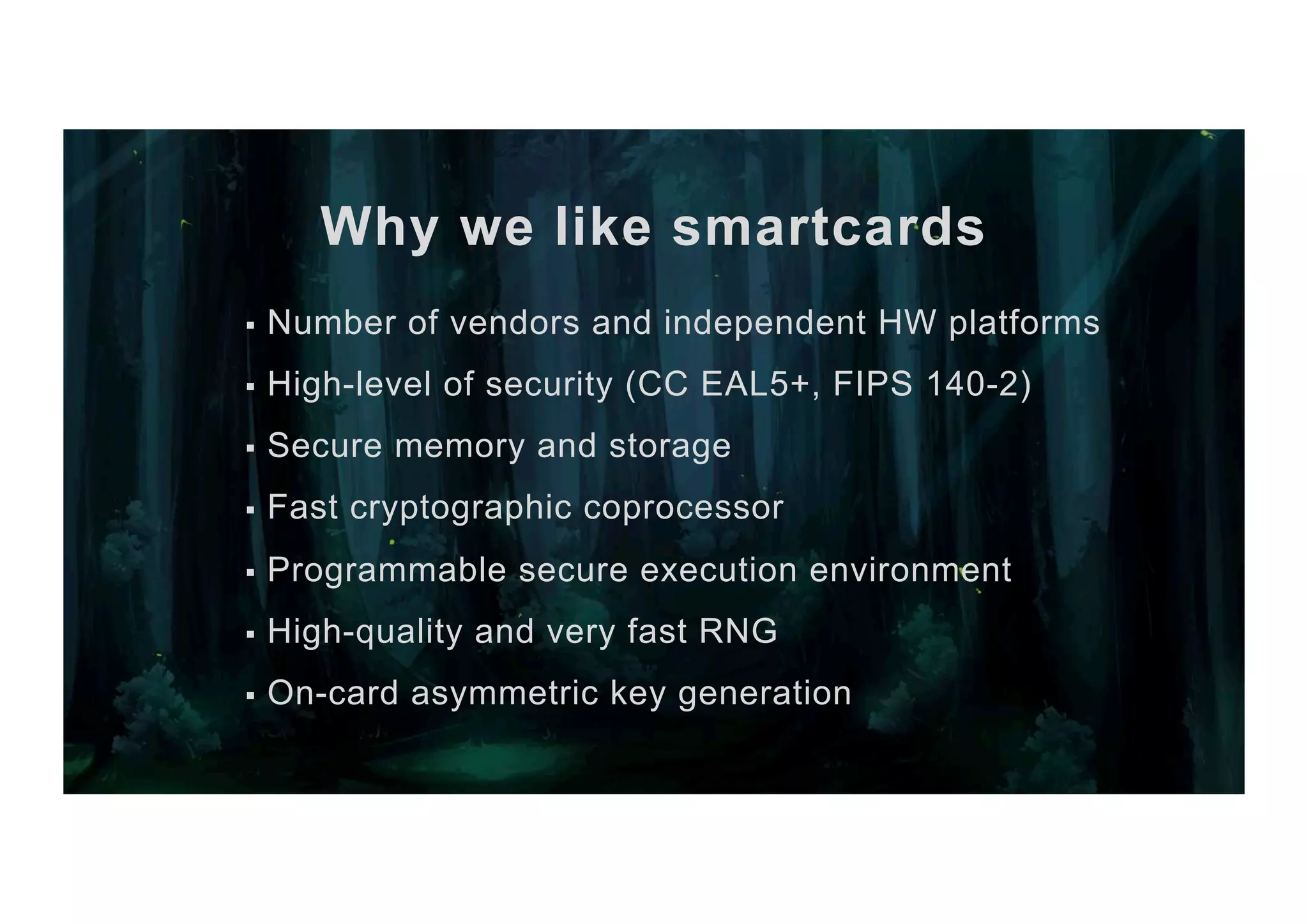Why we like smartcards §  Number of vendors and independent HW platforms §  High-level of security (CC EAL5+, FIPS 140-2) §  Secure memory and storage §  Fast cryptographic coprocessor §  Programmable secure execution environment §  High-quality and very fast RNG §  On-card asymmetric key generation 
